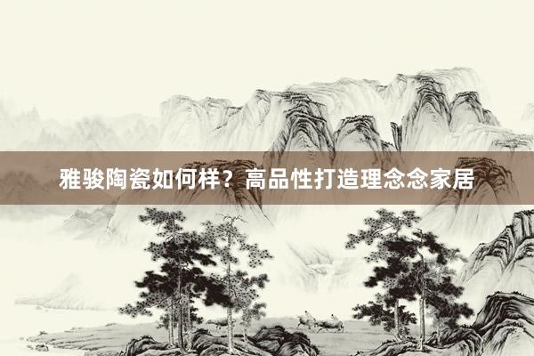 雅骏陶瓷如何样？高品性打造理念念家居