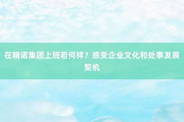 在精诺集团上班若何样？感受企业文化和处事发展契机